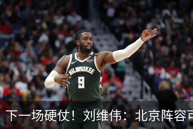 下一场硬仗！刘维伟：北京阵容可以说是国家队 但主场肯定全力争胜