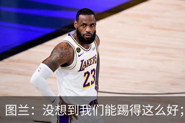 图兰：没想到我们能踢得这么好；我在马竞学到了很多防守知识