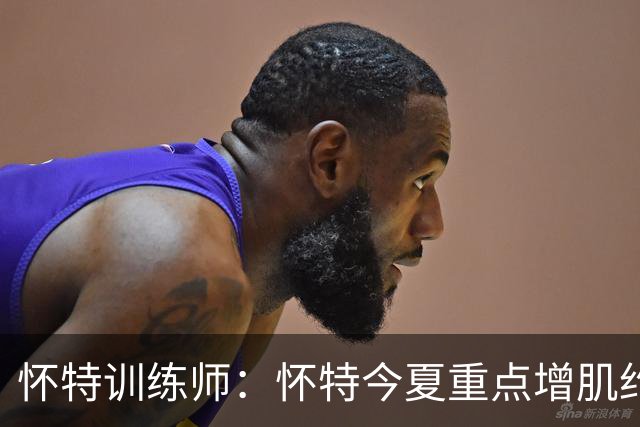 怀特训练师：怀特今夏重点增肌约3-4磅 为防大个子和季后赛做准备