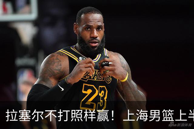 拉塞尔不打照样赢！上海男篮上半场“划水”，下半场一发力直接捏碎北控