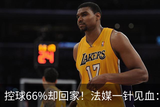 控球66%却回家！法媒一针见血：法国队输在了最致命的一环