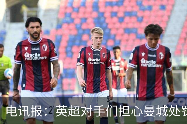 电讯报：英超对手们担心曼城处罚本赛季没有结果，曼城正全力上诉