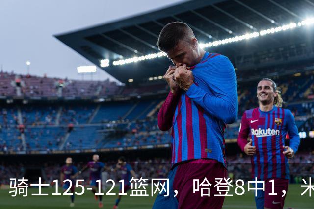 骑士125-121篮网，哈登8中1，米切尔22+5，小波特28分