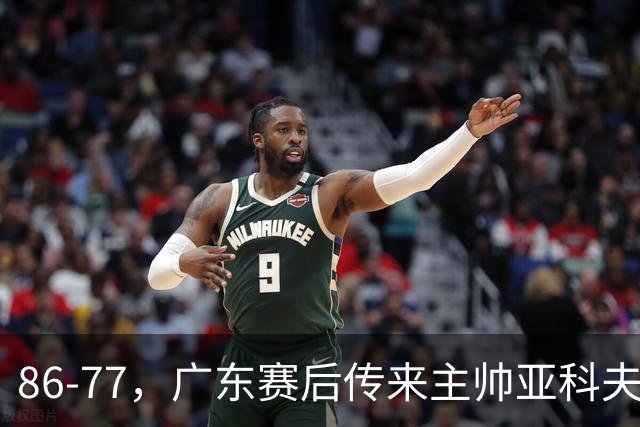 86-77，广东赛后传来主帅亚科夫列维奇消息，胡明轩说的很实在